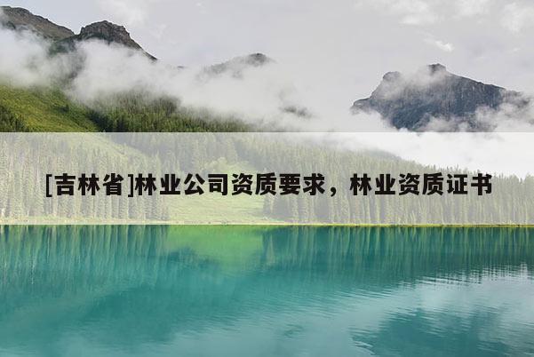 [吉林省]林業(yè)公司資質(zhì)要求，林業(yè)資質(zhì)證書