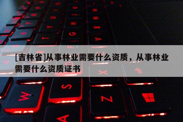 [吉林省]從事林業(yè)需要什么資質(zhì)，從事林業(yè)需要什么資質(zhì)證書