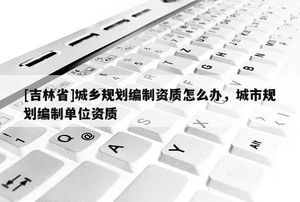 [吉林省]城鄉(xiāng)規(guī)劃編制資質(zhì)怎么辦，城市規(guī)劃編制單位資質(zhì)