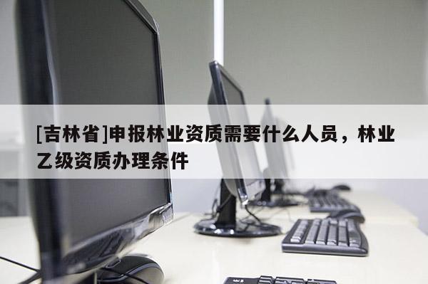 [吉林省]申報(bào)林業(yè)資質(zhì)需要什么人員，林業(yè)乙級(jí)資質(zhì)辦理?xiàng)l件