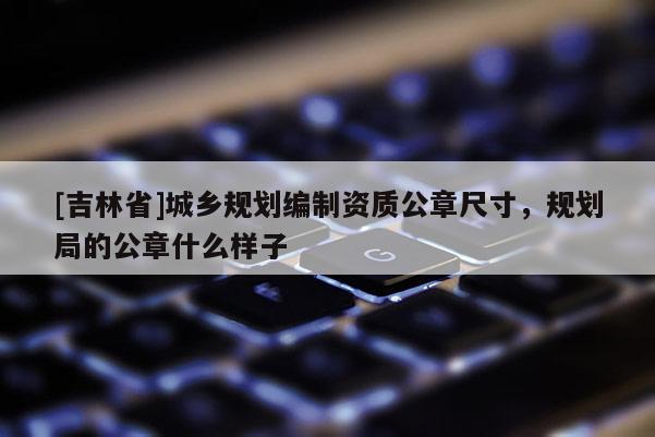 [吉林省]城鄉(xiāng)規(guī)劃編制資質(zhì)公章尺寸，規(guī)劃局的公章什么樣子