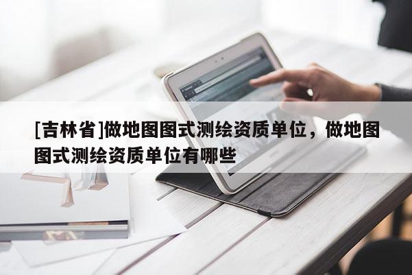 [吉林省]做地圖圖式測繪資質(zhì)單位，做地圖圖式測繪資質(zhì)單位有哪些