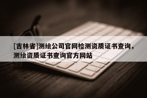 [吉林省]測繪公司官網(wǎng)檢測資質(zhì)證書查詢，測繪資質(zhì)證書查詢官方網(wǎng)站