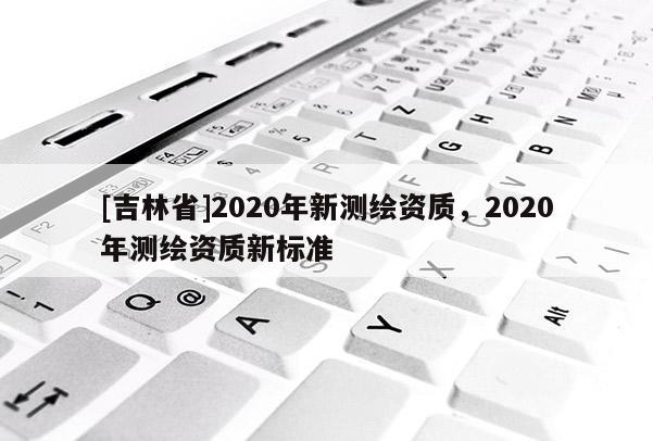 [吉林省]2020年新測繪資質(zhì)，2020年測繪資質(zhì)新標(biāo)準(zhǔn)