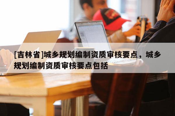 [吉林省]城鄉(xiāng)規(guī)劃編制資質(zhì)審核要點(diǎn)，城鄉(xiāng)規(guī)劃編制資質(zhì)審核要點(diǎn)包括