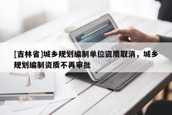 [吉林省]城鄉(xiāng)規(guī)劃編制單位資質取消，城鄉(xiāng)規(guī)劃編制資質不再審批