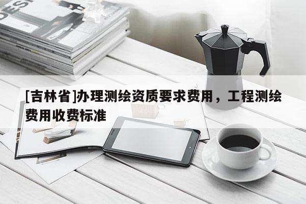 [吉林省]辦理測繪資質(zhì)要求費用，工程測繪費用收費標準
