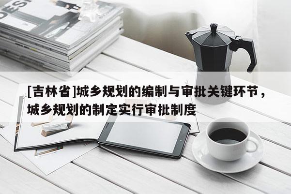 [吉林省]城鄉(xiāng)規(guī)劃的編制與審批關鍵環(huán)節(jié)，城鄉(xiāng)規(guī)劃的制定實行審批制度