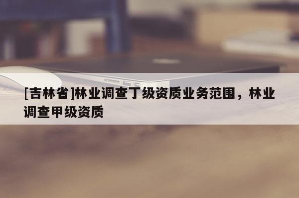 [吉林省]林業(yè)調(diào)查丁級資質(zhì)業(yè)務(wù)范圍，林業(yè)調(diào)查甲級資質(zhì)