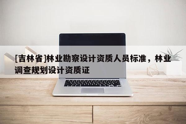 [吉林省]林業(yè)勘察設(shè)計資質(zhì)人員標(biāo)準(zhǔn)，林業(yè)調(diào)查規(guī)劃設(shè)計資質(zhì)證