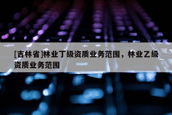[吉林省]林業(yè)丁級資質(zhì)業(yè)務(wù)范圍，林業(yè)乙級資質(zhì)業(yè)務(wù)范圍
