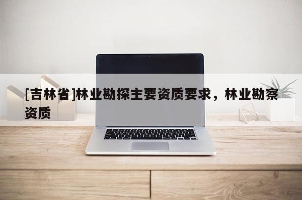 [吉林省]林業(yè)勘探主要資質(zhì)要求，林業(yè)勘察資質(zhì)