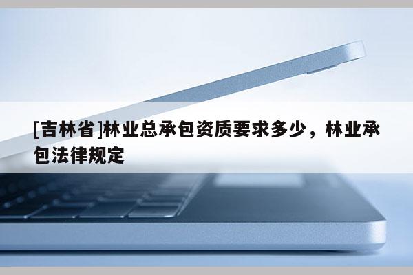 [吉林省]林業(yè)總承包資質(zhì)要求多少，林業(yè)承包法律規(guī)定