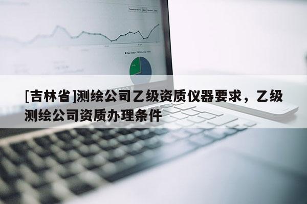 [吉林省]測(cè)繪公司乙級(jí)資質(zhì)儀器要求，乙級(jí)測(cè)繪公司資質(zhì)辦理?xiàng)l件