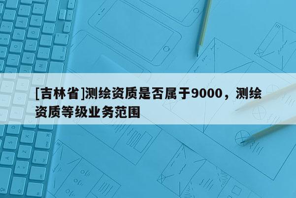 [吉林省]測繪資質(zhì)是否屬于9000，測繪資質(zhì)等級業(yè)務(wù)范圍