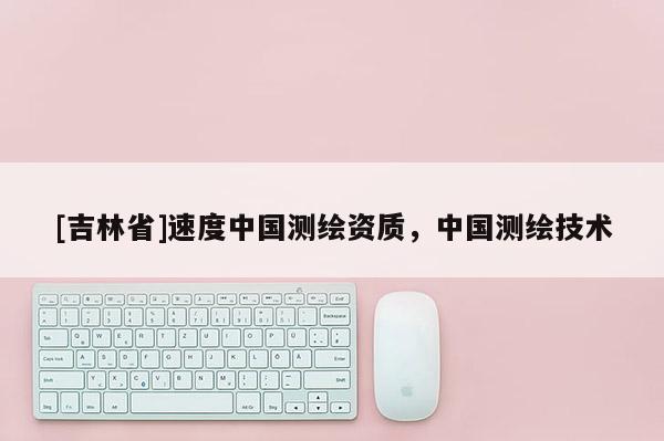 [吉林省]速度中國(guó)測(cè)繪資質(zhì)，中國(guó)測(cè)繪技術(shù)