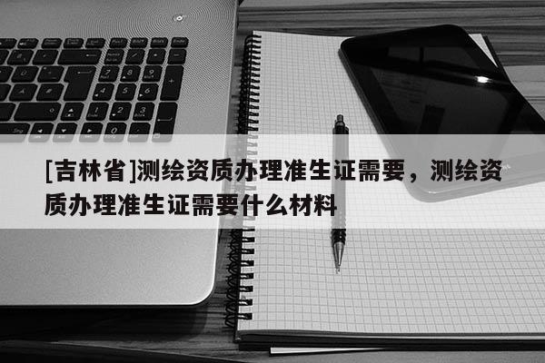 [吉林省]測繪資質辦理準生證需要，測繪資質辦理準生證需要什么材料