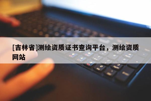[吉林省]測(cè)繪資質(zhì)證書(shū)查詢平臺(tái)，測(cè)繪資質(zhì)網(wǎng)站