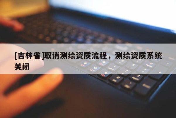 [吉林省]取消測(cè)繪資質(zhì)流程，測(cè)繪資質(zhì)系統(tǒng)關(guān)閉