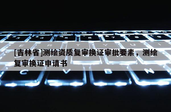 [吉林省]測繪資質(zhì)復(fù)審換證審批要素，測繪復(fù)審換證申請書