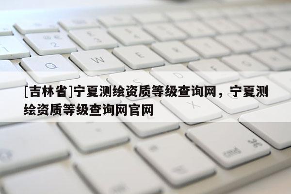 [吉林省]寧夏測(cè)繪資質(zhì)等級(jí)查詢網(wǎng)，寧夏測(cè)繪資質(zhì)等級(jí)查詢網(wǎng)官網(wǎng)