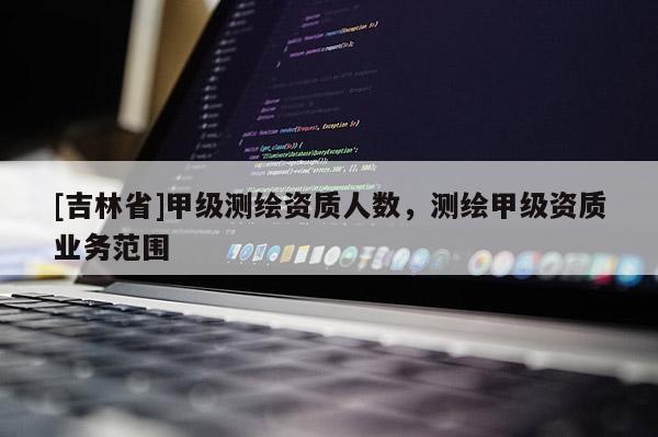 [吉林省]甲級(jí)測(cè)繪資質(zhì)人數(shù)，測(cè)繪甲級(jí)資質(zhì)業(yè)務(wù)范圍