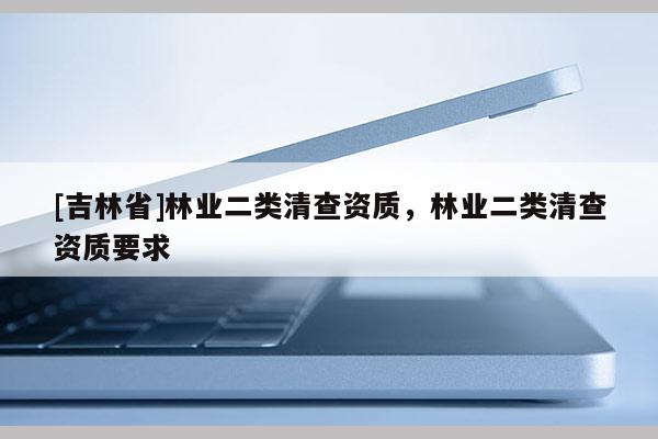 [吉林省]林業(yè)二類清查資質(zhì)，林業(yè)二類清查資質(zhì)要求