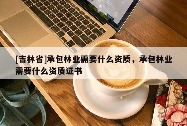 [吉林省]承包林業(yè)需要什么資質(zhì)，承包林業(yè)需要什么資質(zhì)證書
