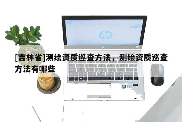 [吉林省]測繪資質(zhì)巡查方法，測繪資質(zhì)巡查方法有哪些