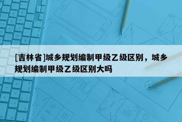 [吉林省]城鄉(xiāng)規(guī)劃編制甲級(jí)乙級(jí)區(qū)別，城鄉(xiāng)規(guī)劃編制甲級(jí)乙級(jí)區(qū)別大嗎