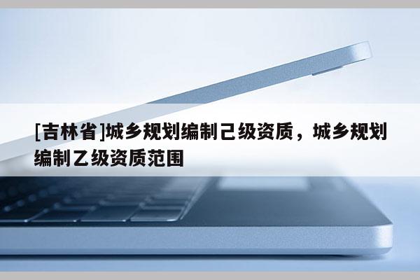 [吉林省]城鄉(xiāng)規(guī)劃編制己級(jí)資質(zhì)，城鄉(xiāng)規(guī)劃編制乙級(jí)資質(zhì)范圍