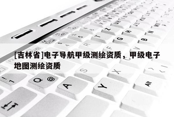 [吉林省]電子導(dǎo)航甲級(jí)測(cè)繪資質(zhì)，甲級(jí)電子地圖測(cè)繪資質(zhì)