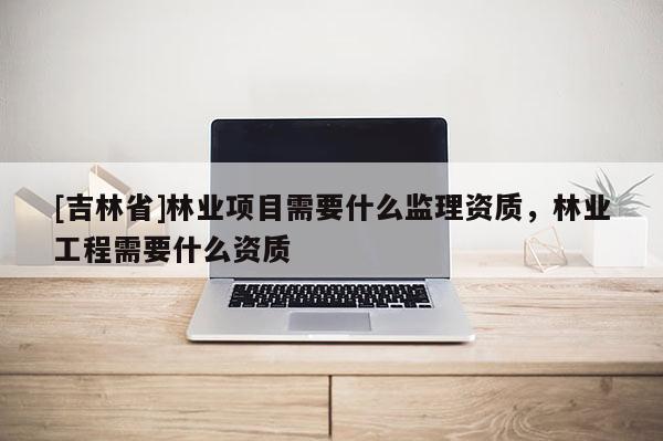 [吉林省]林業(yè)項(xiàng)目需要什么監(jiān)理資質(zhì)，林業(yè)工程需要什么資質(zhì)