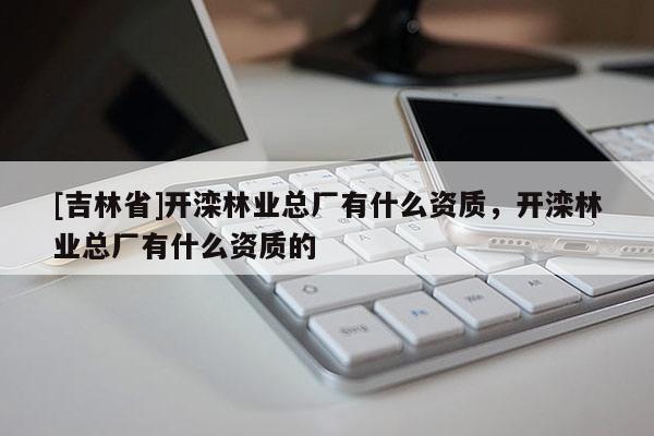 [吉林省]開灤林業(yè)總廠有什么資質，開灤林業(yè)總廠有什么資質的