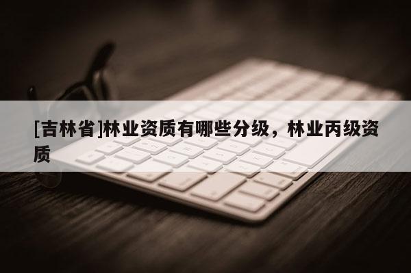 [吉林省]林業(yè)資質(zhì)有哪些分級，林業(yè)丙級資質(zhì)