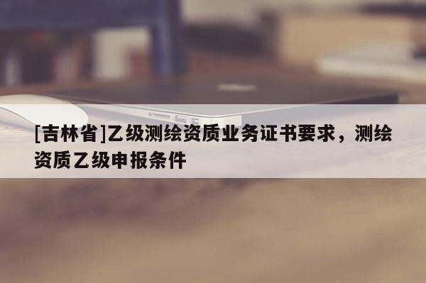 [吉林省]乙級(jí)測(cè)繪資質(zhì)業(yè)務(wù)證書要求，測(cè)繪資質(zhì)乙級(jí)申報(bào)條件