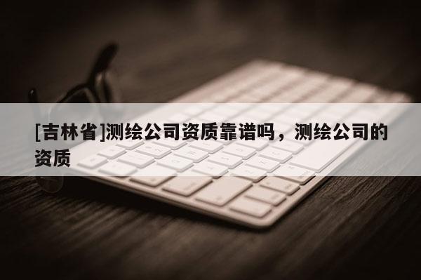 [吉林省]測(cè)繪公司資質(zhì)靠譜嗎，測(cè)繪公司的資質(zhì)