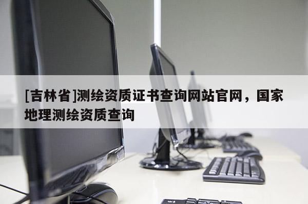 [吉林省]測繪資質(zhì)證書查詢網(wǎng)站官網(wǎng)，國家地理測繪資質(zhì)查詢