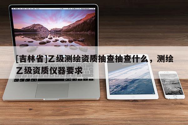[吉林省]乙級(jí)測(cè)繪資質(zhì)抽查抽查什么，測(cè)繪乙級(jí)資質(zhì)儀器要求