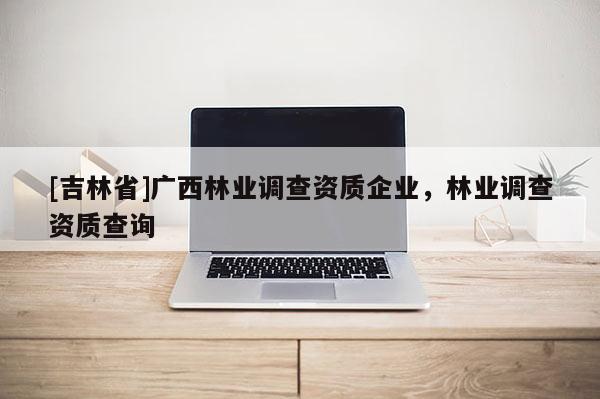 [吉林省]廣西林業(yè)調(diào)查資質(zhì)企業(yè)，林業(yè)調(diào)查資質(zhì)查詢