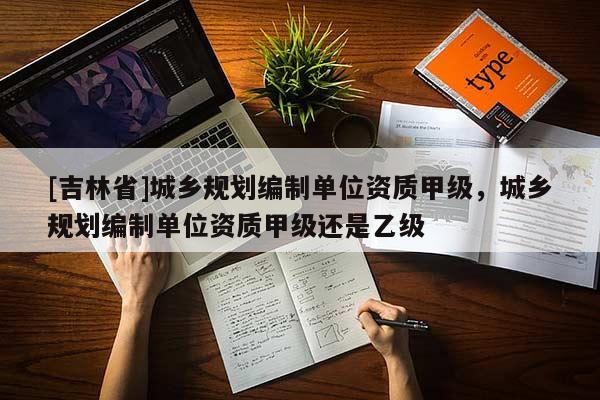[吉林省]城鄉(xiāng)規(guī)劃編制單位資質甲級，城鄉(xiāng)規(guī)劃編制單位資質甲級還是乙級