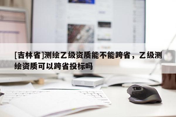[吉林省]測繪乙級資質(zhì)能不能跨省，乙級測繪資質(zhì)可以跨省投標(biāo)嗎