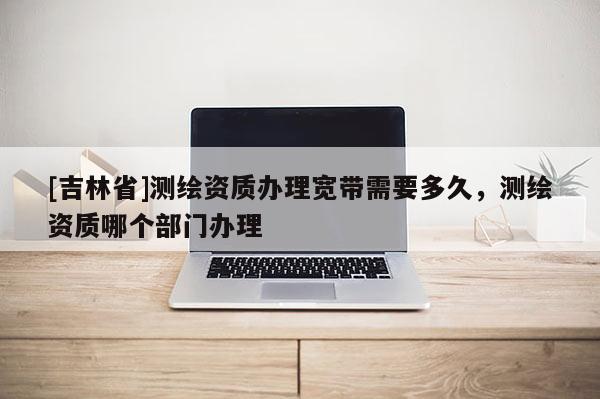 [吉林省]測繪資質(zhì)辦理寬帶需要多久，測繪資質(zhì)哪個部門辦理