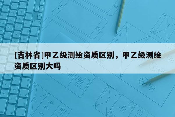 [吉林省]甲乙級測繪資質(zhì)區(qū)別，甲乙級測繪資質(zhì)區(qū)別大嗎