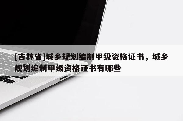 [吉林省]城鄉(xiāng)規(guī)劃編制甲級(jí)資格證書(shū)，城鄉(xiāng)規(guī)劃編制甲級(jí)資格證書(shū)有哪些