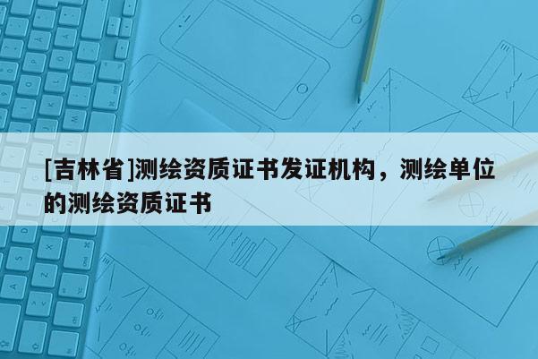 [吉林省]測繪資質(zhì)證書發(fā)證機(jī)構(gòu)，測繪單位的測繪資質(zhì)證書