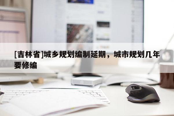 [吉林省]城鄉(xiāng)規(guī)劃編制延期，城市規(guī)劃幾年要修編
