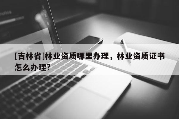 [吉林省]林業(yè)資質(zhì)哪里辦理，林業(yè)資質(zhì)證書怎么辦理?