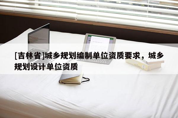 [吉林省]城鄉(xiāng)規(guī)劃編制單位資質(zhì)要求，城鄉(xiāng)規(guī)劃設(shè)計單位資質(zhì)