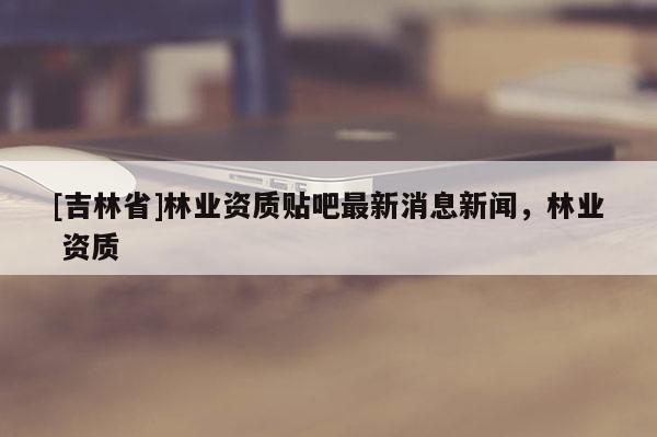 [吉林省]林業(yè)資質(zhì)貼吧最新消息新聞，林業(yè) 資質(zhì)